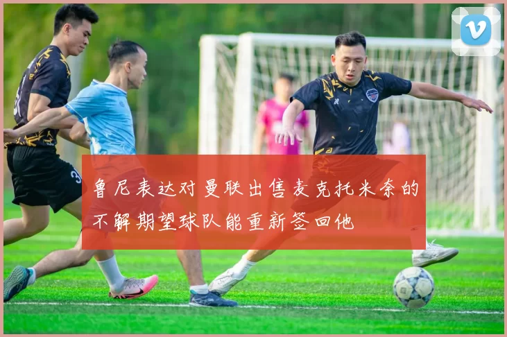 鲁尼表达对曼联出售麦克托米奈的不解期望球队能重新签回他
