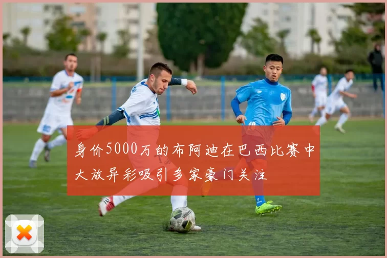 身价5000万的布阿迪在巴西比赛中大放异彩吸引多家豪门关注