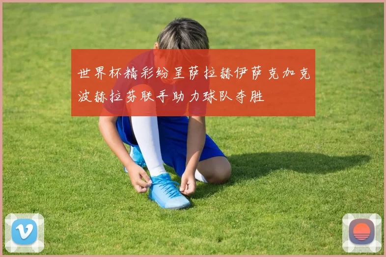 世界杯精彩纷呈萨拉赫伊萨克加克波赫拉芬联手助力球队夺胜