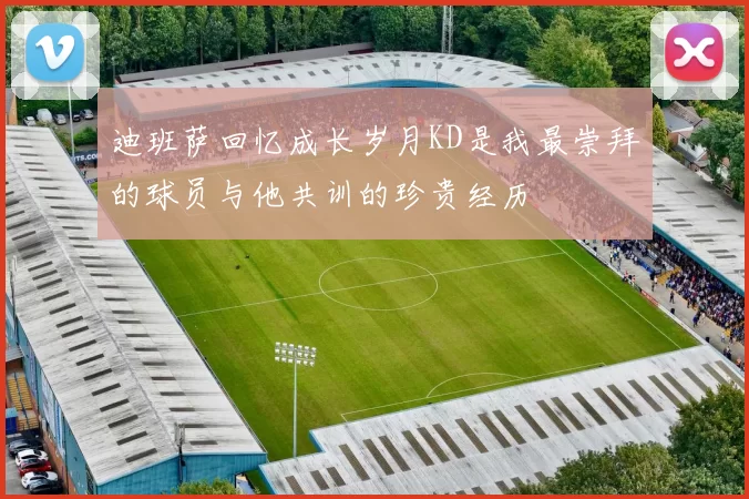 迪班萨回忆成长岁月KD是我最崇拜的球员与他共训的珍贵经历