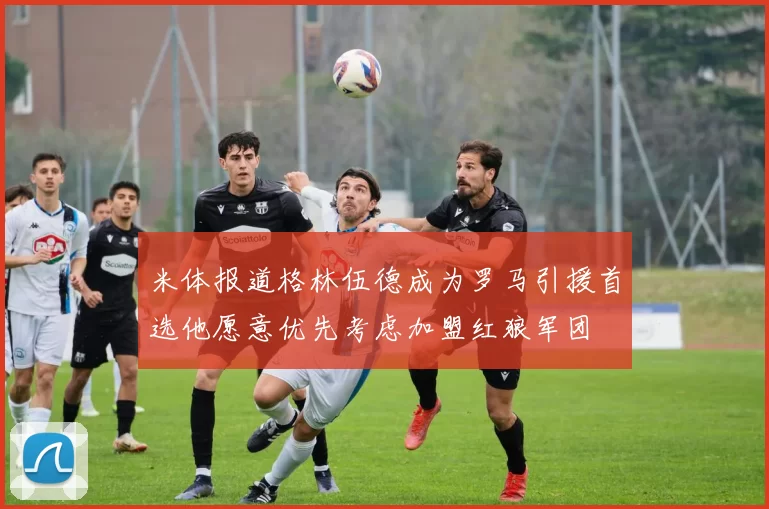 米体报道格林伍德成为罗马引援首选他愿意优先考虑加盟红狼军团